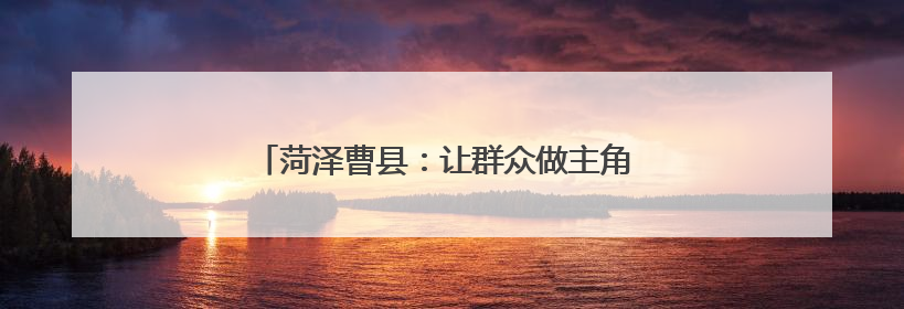 菏泽曹县：让群众做主角 唱响乡村振兴“好声音”