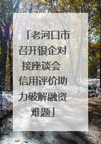 老河口市召开银企对接座谈会 信用评价助力破解融资难题