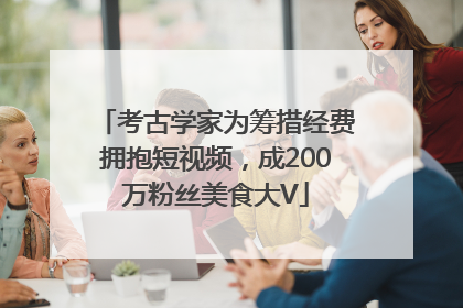 考古学家为筹措经费拥抱短视频，成200万粉丝美食大V