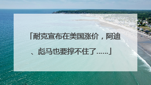 耐克宣布在美国涨价，阿迪、彪马也要撑不住了……