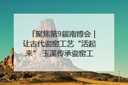 聚焦第9届南博会｜让古代瓷窑工艺“活起来” 玉溪传承瓷窑工艺将出展南博会