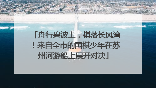 舟行碧波上，棋落长风湾！来自全市的围棋少年在苏州河游船上展开对决