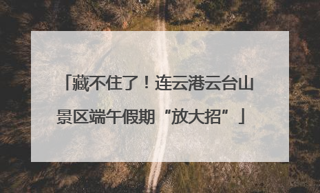 藏不住了！连云港云台山景区端午假期“放大招”