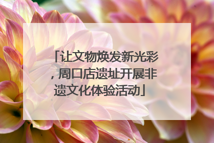 让文物焕发新光彩，周口店遗址开展非遗文化体验活动
