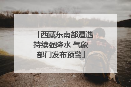 西藏东南部遭遇持续强降水 气象部门发布预警