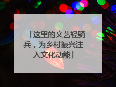 这里的文艺轻骑兵，为乡村振兴注入文化动能