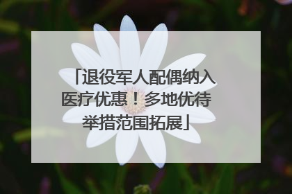 退役军人配偶纳入医疗优惠！多地优待举措范围拓展