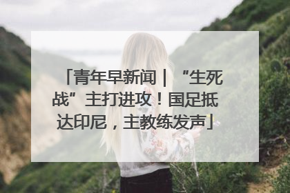 青年早新闻｜“生死战”主打进攻！国足抵达印尼，主教练发声