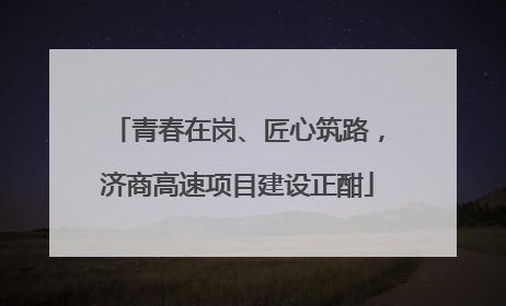 青春在岗、匠心筑路，济商高速项目建设正酣