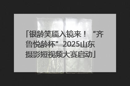 银龄笑靥入镜来！“齐鲁悦龄杯”2025山东摄影短视频大赛启动