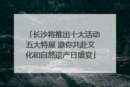 长沙将推出十大活动五大特展 邀你共赴文化和自然遗产日盛宴