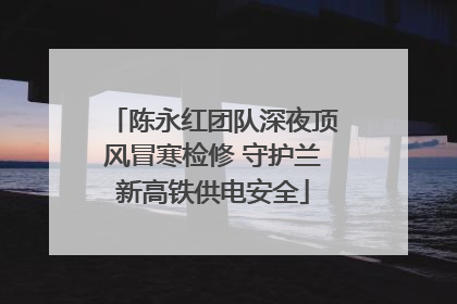 陈永红团队深夜顶风冒寒检修 守护兰新高铁供电安全