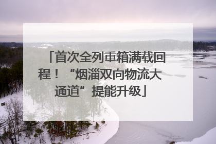 首次全列重箱满载回程！“烟淄双向物流大通道”提能升级