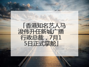 香港知名艺人马浚伟升任新城广播行政总裁，7月15日正式掌舵