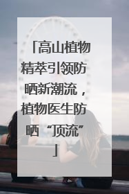 高山植物精萃引领防晒新潮流，植物医生防晒“顶流”