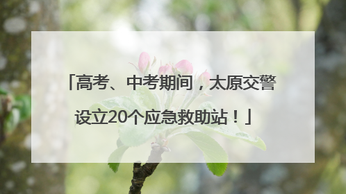高考、中考期间，太原交警设立20个应急救助站！