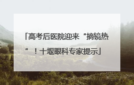 高考后医院迎来“摘镜热”！十堰眼科专家提示