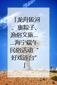 龙舟拔河、裹粽子、渔俗文旅……海宁端午民俗活动“好戏连台”