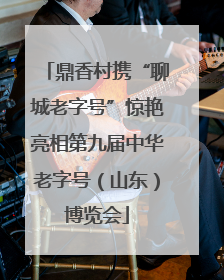 鼎香村携“聊城老字号”惊艳亮相第九届中华老字号（山东）博览会