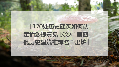 120处历史建筑如何认定请您提意见 长沙市第四批历史建筑推荐名单出炉