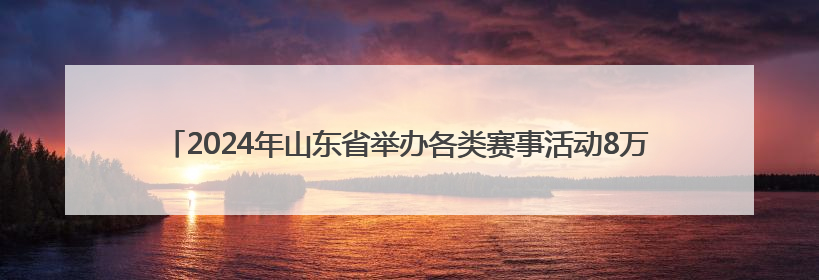 2024年山东省举办各类赛事活动8万余场 体育消费已经超过2000亿元