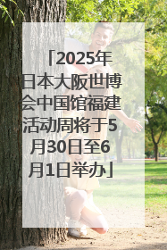 2025年日本大阪世博会中国馆福建活动周将于5月30日至6月1日举办