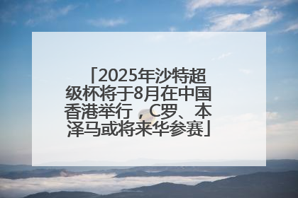 2025年沙特超级杯将于8月在中国香港举行，C罗、本泽马或将来华参赛