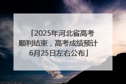 2025年河北省高考顺利结束，高考成绩预计6月25日左右公布