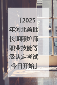 2025年河北首批长期照护师职业技能等级认定考试今日开始