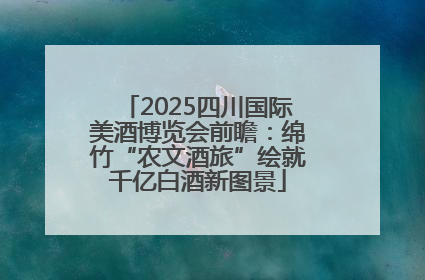 2025四川国际美酒博览会前瞻：绵竹“农文酒旅”绘就千亿白酒新图景