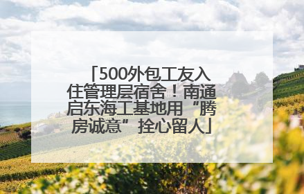 500外包工友入住管理层宿舍！南通启东海工基地用“腾房诚意”拴心留人
